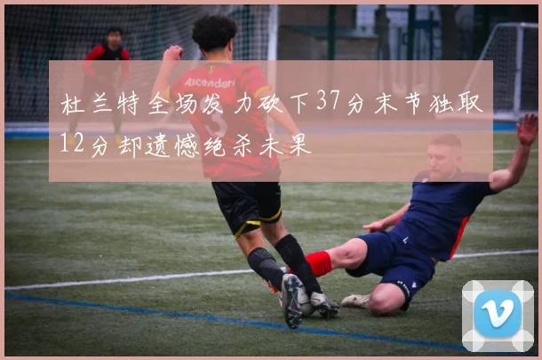 杜兰特全场发力砍下37分末节独取12分却遗憾绝杀未果