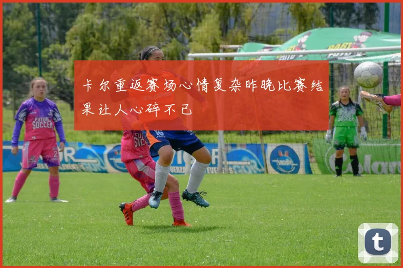 卡尔重返赛场心情复杂昨晚比赛结果让人心碎不已