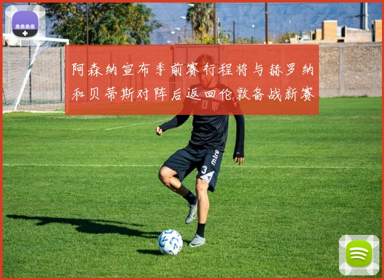 阿森纳宣布季前赛行程将与赫罗纳和贝蒂斯对阵后返回伦敦备战新赛季