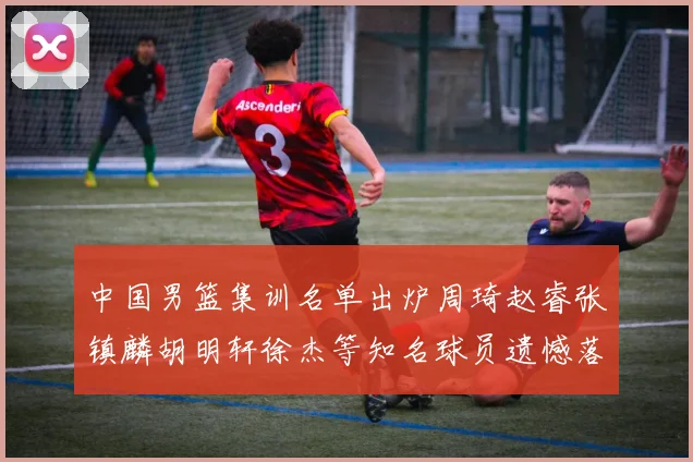 中国男篮集训名单出炉周琦赵睿张镇麟胡明轩徐杰等知名球员遗憾落选