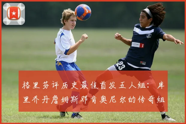 格里芬评历史最佳首发五人组：库里乔丹詹姆斯邓肯奥尼尔的传奇组合