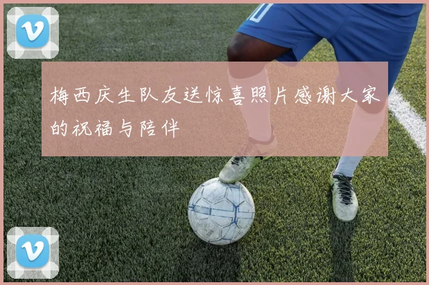 梅西庆生队友送惊喜照片感谢大家的祝福与陪伴