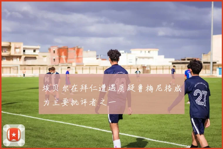 埃贝尔在拜仁遭遇质疑鲁梅尼格成为主要批评者之一