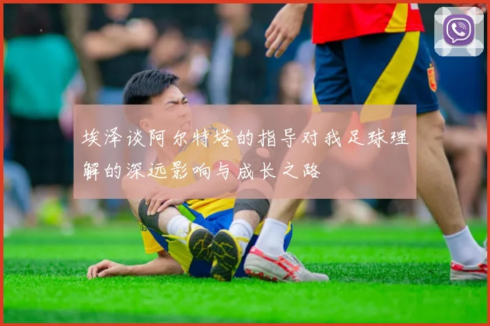 埃泽谈阿尔特塔的指导对我足球理解的深远影响与成长之路