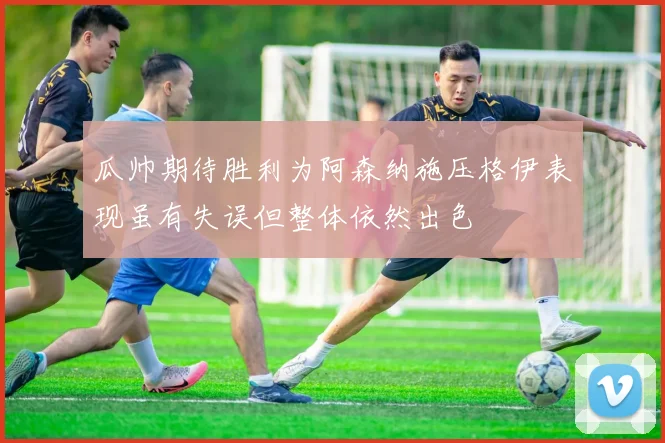 瓜帅期待胜利为阿森纳施压格伊表现虽有失误但整体依然出色