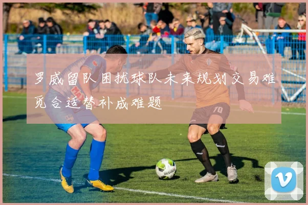 罗威留队困扰球队未来规划交易难觅合适替补成难题