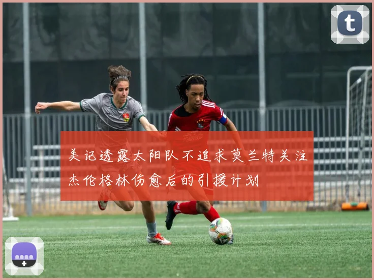 美记透露太阳队不追求莫兰特关注杰伦格林伤愈后的引援计划