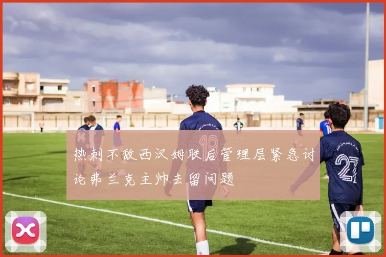 热刺不敌西汉姆联后管理层紧急讨论弗兰克主帅去留问题