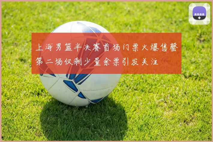 上海男篮半决赛首场门票火爆售罄第二场仅剩少量余票引发关注