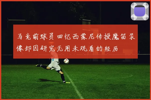 马竞前球员回忆西蒙尼传授魔笛录像却因研究无用未观看的经历