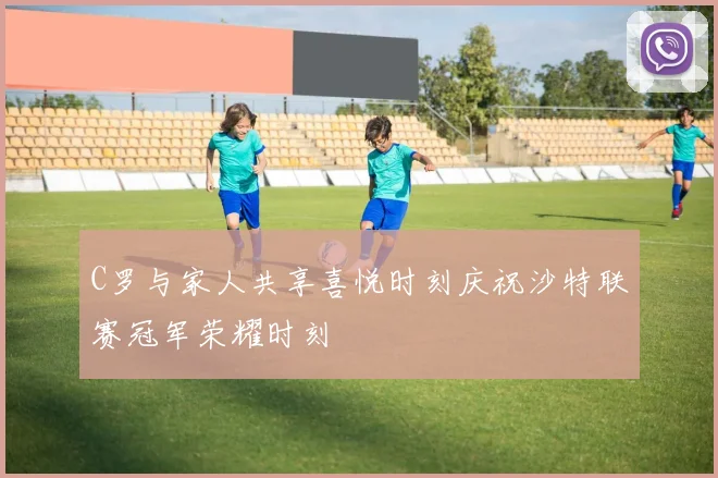 C罗与家人共享喜悦时刻庆祝沙特联赛冠军荣耀时刻