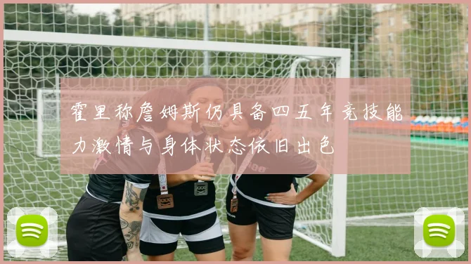 霍里称詹姆斯仍具备四五年竞技能力激情与身体状态依旧出色