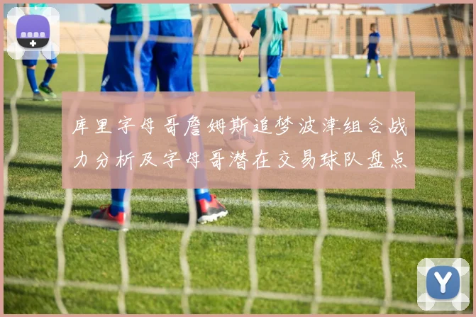 库里字母哥詹姆斯追梦波津组合战力分析及字母哥潜在交易球队盘点