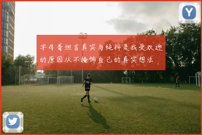 字母哥坦言真实与纯粹是我受欢迎的原因从不掩饰自己的真实想法